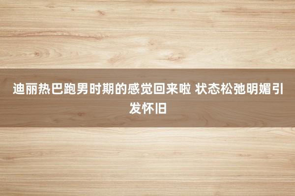 迪丽热巴跑男时期的感觉回来啦 状态松弛明媚引发怀旧