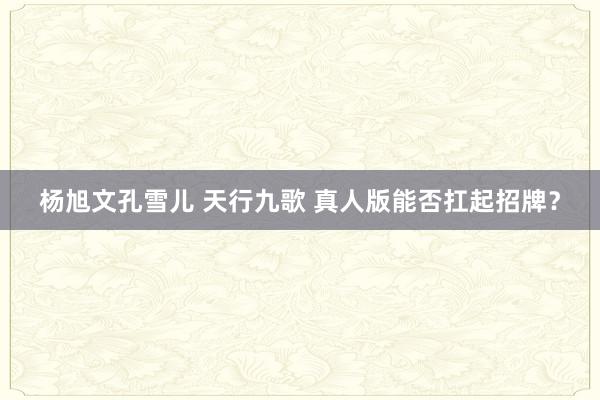 杨旭文孔雪儿 天行九歌 真人版能否扛起招牌？