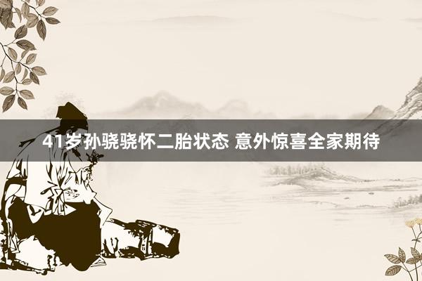 41岁孙骁骁怀二胎状态 意外惊喜全家期待