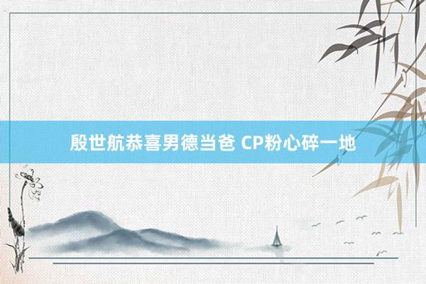殷世航恭喜男德当爸 CP粉心碎一地