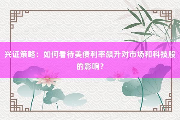 兴证策略：如何看待美债利率飙升对市场和科技股的影响？
