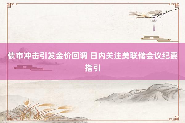 债市冲击引发金价回调 日内关注美联储会议纪要指引