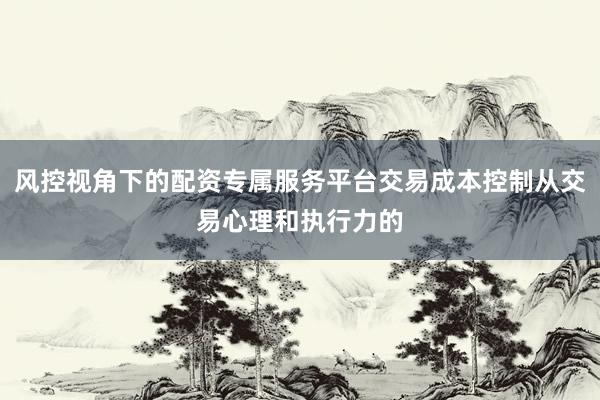 风控视角下的配资专属服务平台交易成本控制从交易心理和执行力的