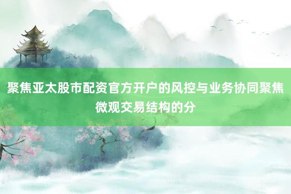 聚焦亚太股市配资官方开户的风控与业务协同聚焦微观交易结构的分