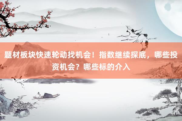 题材板块快速轮动找机会！指数继续探底，哪些投资机会？哪些标的介入