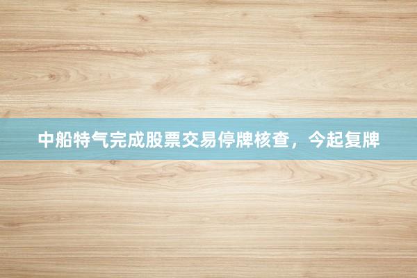 中船特气完成股票交易停牌核查，今起复牌