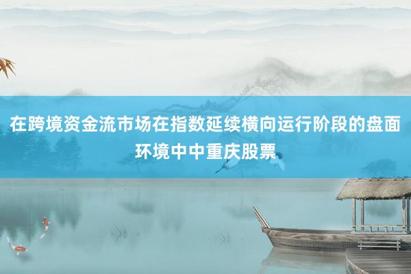 在跨境资金流市场在指数延续横向运行阶段的盘面环境中中重庆股票