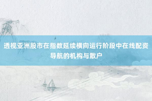 透视亚洲股市在指数延续横向运行阶段中在线配资导航的机构与散户