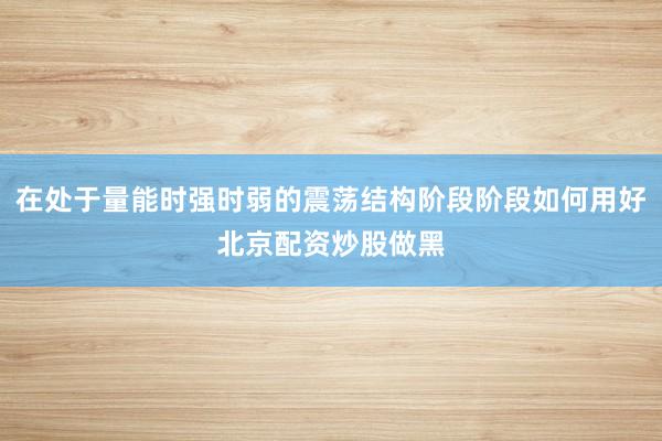 在处于量能时强时弱的震荡结构阶段阶段如何用好北京配资炒股做黑