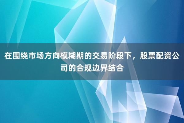 在围绕市场方向模糊期的交易阶段下，股票配资公司的合规边界结合