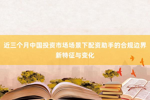 近三个月中国投资市场场景下配资助手的合规边界新特征与变化