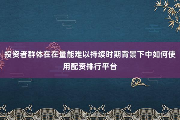 投资者群体在在量能难以持续时期背景下中如何使用配资排行平台