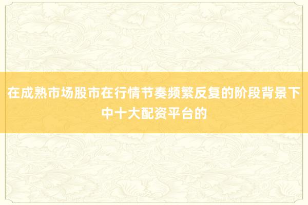 在成熟市场股市在行情节奏频繁反复的阶段背景下中十大配资平台的