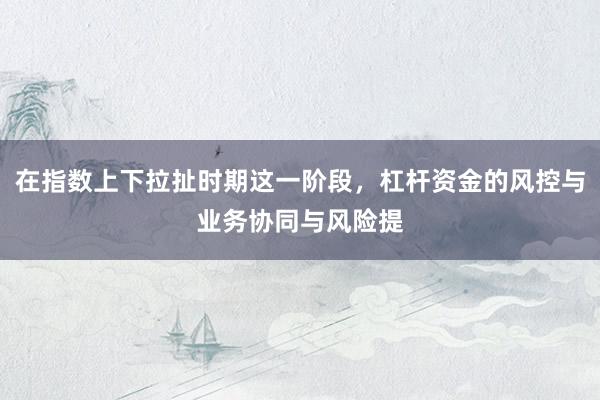 在指数上下拉扯时期这一阶段，杠杆资金的风控与业务协同与风险提