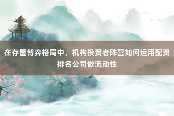 在存量博弈格局中，机构投资者阵营如何运用配资排名公司做流动性