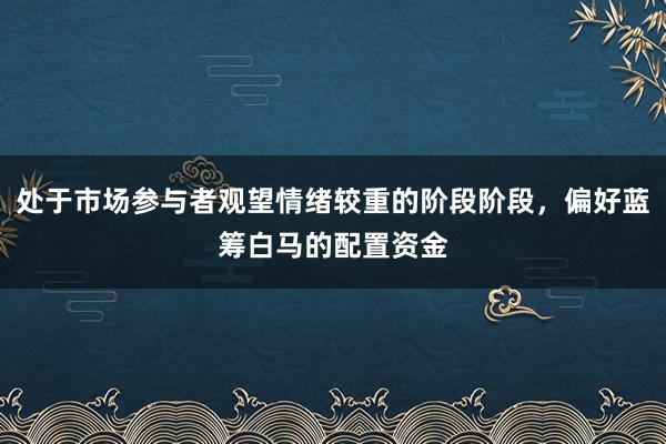 处于市场参与者观望情绪较重的阶段阶段，偏好蓝筹白马的配置资金