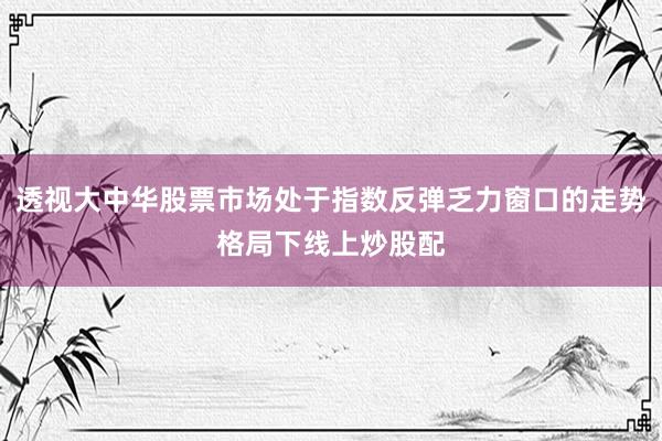 透视大中华股票市场处于指数反弹乏力窗口的走势格局下线上炒股配