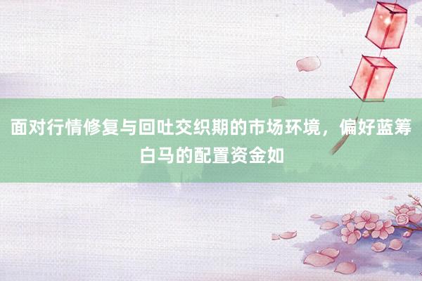 面对行情修复与回吐交织期的市场环境，偏好蓝筹白马的配置资金如