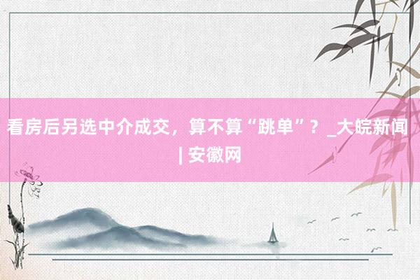 看房后另选中介成交，算不算“跳单”？_大皖新闻 | 安徽网