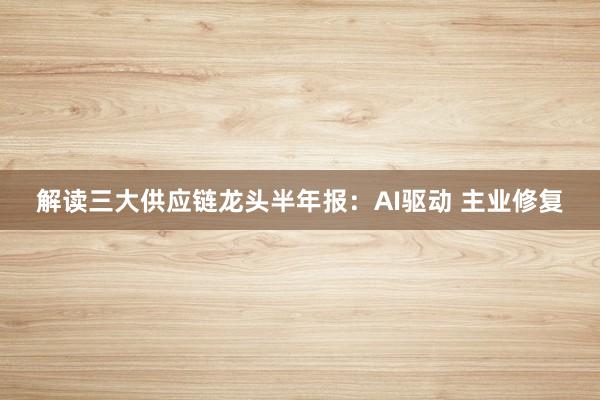 解读三大供应链龙头半年报：AI驱动 主业修复