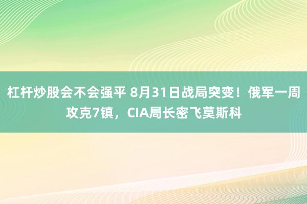 杠杆炒股会不会强平 8月31日战局突变！俄军一周攻克7镇，CIA局长密飞莫斯科