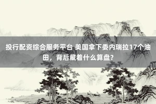 投行配资综合服务平台 美国拿下委内瑞拉17个油田，背后藏着什么算盘？