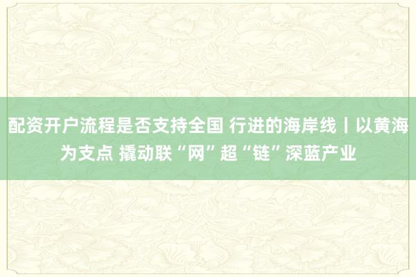 配资开户流程是否支持全国 行进的海岸线丨以黄海为支点 撬动联“网”超“链”深蓝产业