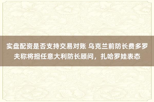 实盘配资是否支持交易对账 乌克兰前防长费多罗夫称将担任意大利防长顾问，扎哈罗娃表态