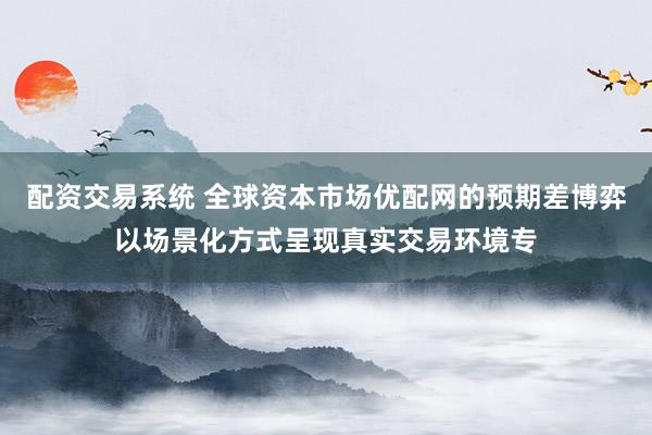 配资交易系统 全球资本市场优配网的预期差博弈以场景化方式呈现真实交易环境专