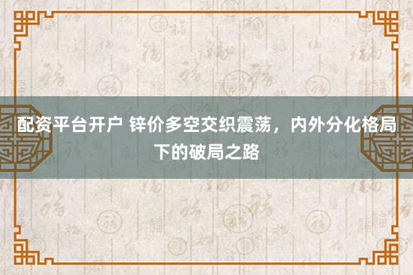 配资平台开户 锌价多空交织震荡，内外分化格局下的破局之路