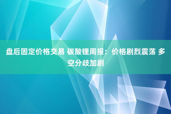 盘后固定价格交易 碳酸锂周报：价格剧烈震荡 多空分歧加剧