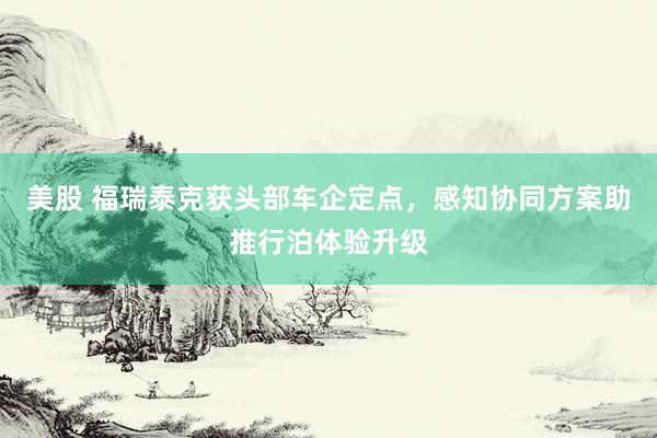 美股 福瑞泰克获头部车企定点,感知协同方案助推行泊体验升级