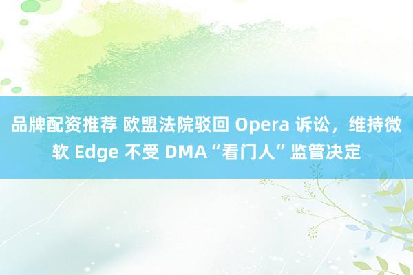 品牌配资推荐 欧盟法院驳回 Opera 诉讼，维持微软 Edge 不受 DMA“看门人”监管决定