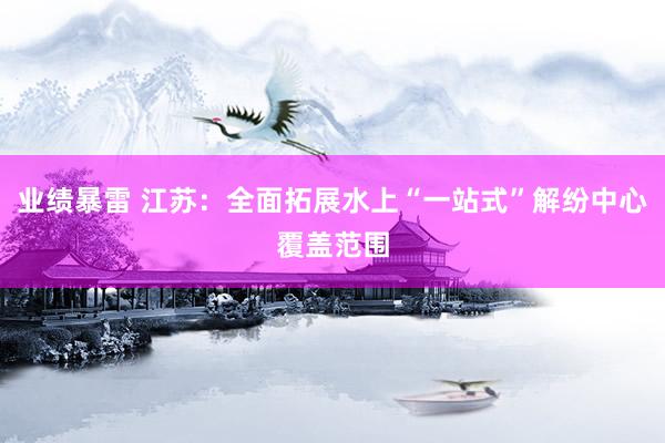 业绩暴雷 江苏：全面拓展水上“一站式”解纷中心覆盖范围