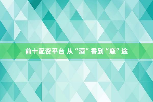 前十配资平台 从“酒”香到“鹿”途