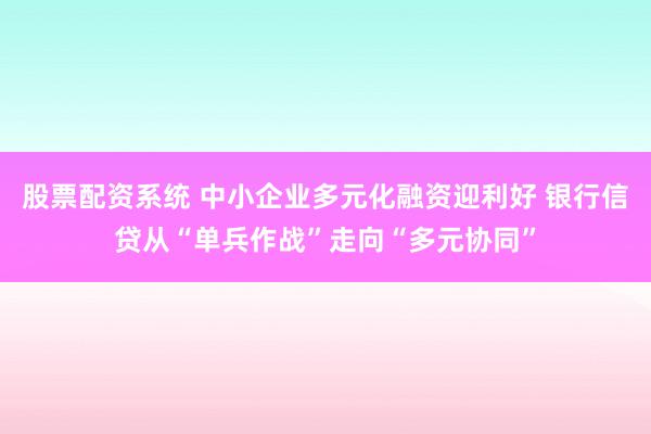 股票配资系统 中小企业多元化融资迎利好 银行信贷从“单兵作战”走向“多元协同”