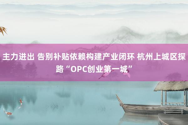 主力进出 告别补贴依赖构建产业闭环 杭州上城区探路“OPC创业第一城”