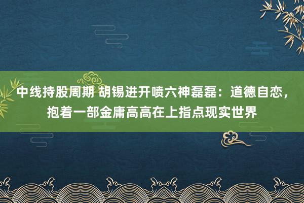 中线持股周期 胡锡进开喷六神磊磊：道德自恋，抱着一部金庸高高在上指点现实世界