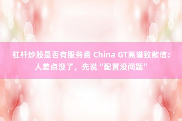 杠杆炒股是否有服务费 China GT离谱致歉信:人差点没了,先说“配置没问题”