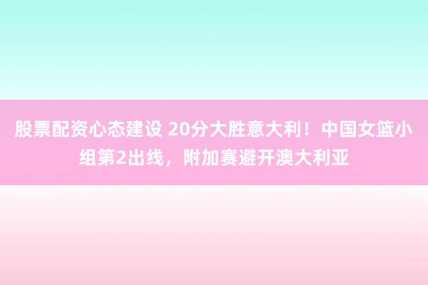 股票配资心态建设 20分大胜意大利！中国女篮小组第2出线，附加赛避开澳大利亚