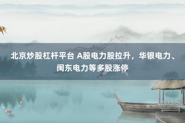 北京炒股杠杆平台 A股电力股拉升，华银电力、闽东电力等多股涨停
