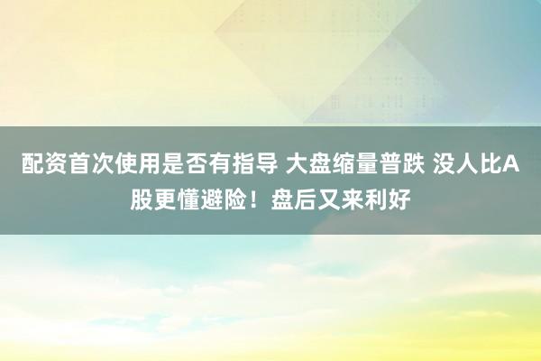 配资首次使用是否有指导 大盘缩量普跌 没人比A股更懂避险!盘后又来利好
