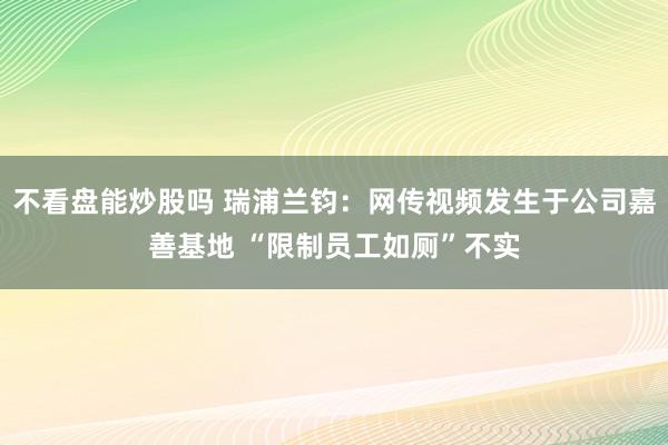 不看盘能炒股吗 瑞浦兰钧:网传视频发生于公司嘉善基地 “限制员工如厕”不实