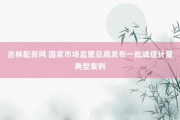吉林配资网 国家市场监管总局发布一批诚信计量典型案例