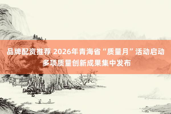 品牌配资推荐 2026年青海省“质量月”活动启动 多项质量创新成果集中发布
