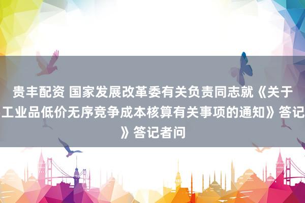 贵丰配资 国家发展改革委有关负责同志就《关于重要工业品低价无序竞争成本核算有关事项的通知》答记者问