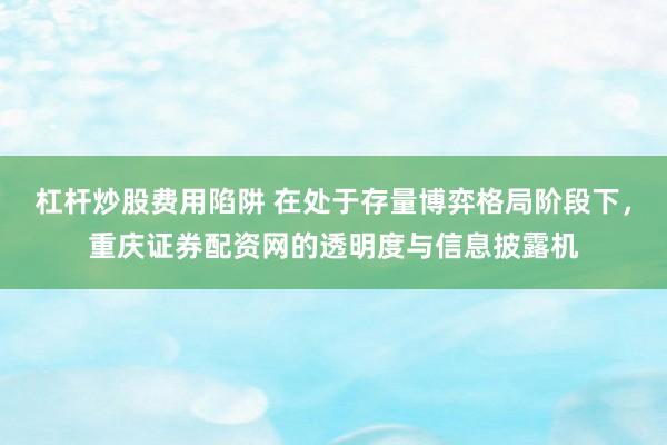 杠杆炒股费用陷阱 在处于存量博弈格局阶段下，重庆证券配资网的透明度与信息披露机