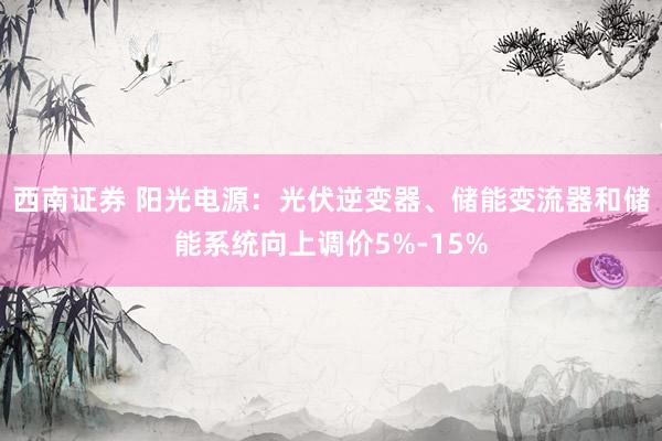 西南证券 阳光电源：光伏逆变器、储能变流器和储能系统向上调价5%-15%