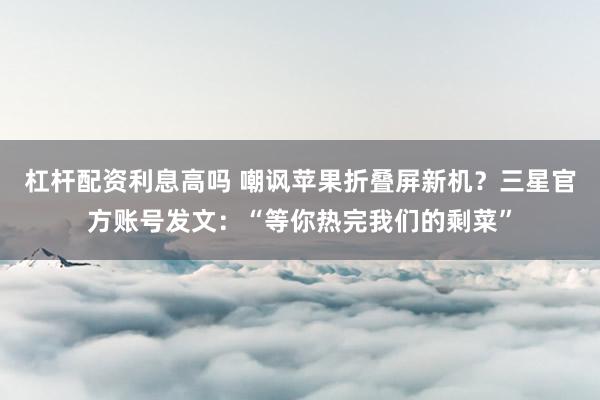 杠杆配资利息高吗 嘲讽苹果折叠屏新机？三星官方账号发文：“等你热完我们的剩菜”