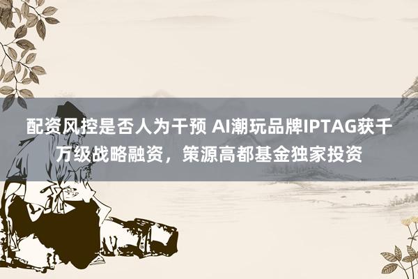 配资风控是否人为干预 AI潮玩品牌IPTAG获千万级战略融资，策源高都基金独家投资